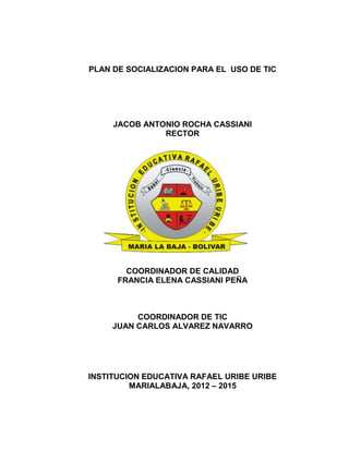 PLAN DE SOCIALIZACION PARA EL USO DE TIC




     JACOB ANTONIO ROCHA CASSIANI
               RECTOR




        COORDINADOR DE CALIDAD
      FRANCIA ELENA CASSIANI PEÑA



          COORDINADOR DE TIC
     JUAN CARLOS ALVAREZ NAVARRO




INSTITUCION EDUCATIVA RAFAEL URIBE URIBE
         MARIALABAJA, 2012 – 2015
 
