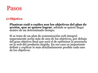 Pasos
1) Objetivo
  Plantear cuál o cuáles son los objetivos del plan de
  acción, que se quiere lograr, adónde se quiere llegar
  dentro de un determinado tiempo.
  Si se trata de un plan de comunicación web integral
  seguramente serán más de uno de los objetivos, por debajo
  del gran objetivo final que será el de optimizar la presencia
  en la web del producto elegido. En ese caso es importante
  definir y explicar lo más detalladamente posible cada uno
  de los objetivos.
 