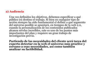 2) Audiencia
  Una vez definidos los objetivos, debemos especificar a qué
  público irá destino el trabajo. Si bien en cualquier tipo de
  acción siempre ha sido fundamental el definir a qué segmento
  del universo posible se apuntará, en tiempos de la web 2.0,
  cuando la personalización de los contenidos publicados
  alcanza niveles increíbles, este es uno de los puntos más
  importantes del plan y requiere un gran trabajo de
  investigación previo.
  Partiendo de las necesidades del cliente será tarea del
  experto detectar en la web el universo más proclive y
  cercano a esas necesidades, así como también
  analizar su factibilidad.
 