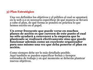 3) Plan Estratégico
  Una vez definidos los objetivos y el público al cual se apuntará
  en la web 2.0 es necesario especificar de qué manera se llevará
  a cabo el plan, de qué forma se pondrá en práctica lo que
  hemos escrito en el papel.
  Un error frecuente que puede verse en muchos
  planes de acción es que carecen de este punto el cual
  no sólo ayudará a convencer a la empresa que lo
  planteado se realizará efectivamente sino que puede
  funcionar además como un excelente organizador
  para uno mismo una vez que deba ponerse el plan en
  acción.
  Como siempre debe ser lo más detallado posible.
  Aquí también se pueden especificar fechas y tiempos
  estimados de trabajo y en qué momento se deberán plantear
  nuevos objetivos.
 