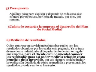 5) Presupuesto
  Aquí hay poco para explicar y depende de cada caso si se
  cobrará por objetivos, por hora de trabajo, por mes, por
  semana.

 ¿Cuánto le costará a la empresa el desarrollo del Plan
                    de Social Media?


6) Medición de resultados
Quien contrata un servicio necesita saber cuales son los
resultados obtenidos por los cuales esta pagando. Ya se trate
de un cliente individual o el departamento de marketing de
una empresa, para el cliente es fundamental conocer
los resultados para así poder medir la relación costo
beneficio de la inversión, por eso siempre se debe incluir
la explicación detallada de cómo se medirán y presentarán los
resultados, y cada cuanto se hará esto.
 