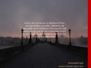 @MabelCajal
www.mabelcajal.com
Antes de comenzar a diseñar el Plan
de tus medios sociales, deberás de
disponer de la máxima información del
negocio al que le vas a plantear toda
la estrategia para poder acertar en tus
recomendaciones
 