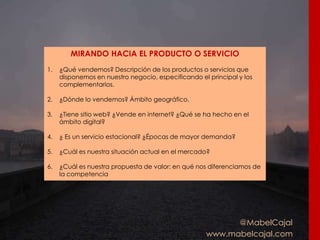 @MabelCajal
www.mabelcajal.com
MIRANDO HACIA EL PRODUCTO O SERVICIO
1. ¿Qué vendemos? Descripción de los productos o servicios que
disponemos en nuestro negocio, especificando el principal y los
complementarios.
2. ¿Dónde lo vendemos? Ámbito geográfico.
3. ¿Tiene sitio web? ¿Vende en internet? ¿Qué se ha hecho en el
ámbito digital?
4. ¿ Es un servicio estacional? ¿Épocas de mayor demanda?
5. ¿Cuál es nuestra situación actual en el mercado?
6. ¿Cuál es nuestra propuesta de valor: en qué nos diferenciamos de
la competencia
 