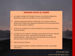 @MabelCajal
www.mabelcajal.com
MIRANDO HACIA EL CLIENTE
1. ¿A quién vendemos? Target/s al que nos estamos dirigiendo.
Especifica cada uno de ellos con sus características.
2. ¿Qué necesidad estamos cubriendo con nuestro servicio o
producto? Puede que tengamos diferentes servicios específicos
para cada público objetivo.
3. ¿Cómo se comporta tu cliente online? Son usuarios de internet,
usan las redes?
4. ¿Cuáles son los miedos o barreras que puede tener ese cliente?
Puedes mirar en foros, comentarios de blogs, en webs
especializadas…para descubrir qué piensan de los tipos de
servicios que tú estás ofreciendo.
5. Idiomas de los clientes.
6. ¿De dónde proceden nuestros clientes? Locales, nacionales,
extranjeros…
 