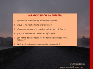@MabelCajal
www.mabelcajal.com
MIRANDO HACIA LA EMPRESA
1. Tamaño de la empresa y recursos disponibles.
2. ¿Qué se ha hecho hasta ahora online?
3. ¿Tenemos presencia en medios sociales ¿si, no? Cómo…
4. ¿Se han realizado acciones de algún tipo?
5. ¿Se habla de nosotros en los medios sociales: blogs, foros,
redes….?
6. Qué se dice de nosotros ¿es positivo o negativo?
 