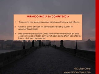 @MabelCajal
www.mabelcajal.com
MIRANDO HACIA LA COMPETENCIA
1. Quién es la competencia online: estudia qué hace y qué ofrece.
2. Observa cómo ofrecen sus servicios en la web y cuál es su
argumento principal.
3. Mira qué canales sociales utiliza y observa cómo actúan en ellos.
¿existe interacción?¿son activos? ¿hacen campañas? Saca todas
las conclusiones que puedas.
 