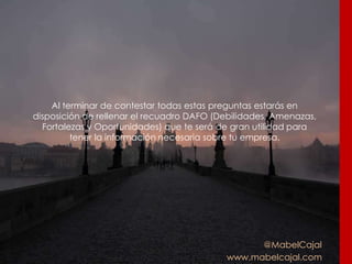 @MabelCajal
www.mabelcajal.com
Al terminar de contestar todas estas preguntas estarás en
disposición de rellenar el recuadro DAFO (Debilidades, Amenazas,
Fortalezas y Oportunidades) que te será de gran utilidad para
tener la información necesaria sobre tu empresa.
 