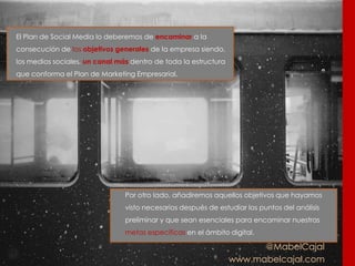 @MabelCajal
www.mabelcajal.com
El Plan de Social Media lo deberemos de encaminar a la
consecución de los objetivos generales de la empresa siendo,
los medios sociales, un canal más dentro de toda la estructura
que conforma el Plan de Marketing Empresarial.
Por otro lado, añadiremos aquellos objetivos que hayamos
visto necesarios después de estudiar los puntos del análisis
preliminar y que sean esenciales para encaminar nuestras
metas específicas en el ámbito digital.
 