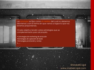 @MabelCajal
www.mabelcajal.com
Las estrategias se fijan como el camino del cual no debemos
desviarnos y son la forma en que vamos a lograr lo que nos
estamos proponiendo.
•Cada objetivo tendrá varias estrategias que se
complementarán para alcanzarlo.
• Estrategias de marketing de atracción
•Estrategias de captación de leads
•Estrategias promoción y ventas
•….
 