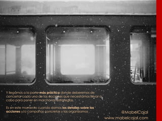 @MabelCajal
www.mabelcajal.com
Y llegamos a la parte más práctica donde deberemos de
concretar cada una de las acciones que necesitamos llevar a
cabo para poner en marcha las estrategias.
Es en este momento cuando damos los detalles sobre las
acciones y/o campañas concretas y las organizamos .
 