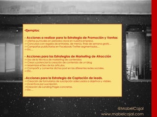 @MabelCajal
www.mabelcajal.com
•Ejemplos:
- Acciones a realizar para la Estrategia de Promoción y Ventas:
-> ofertas puntuales en periodos clave en nuestra empresa.
-> Concursos con regalos de entradas, de menús, fines de semana gratis…
-> Campañas publicitarias en Facebook/ Twitter segmentadas…
-> Etc…
- Acciones para las Estrategias de Marketing de Atracción
-> Uso de la técnica de marketing de contenidos
-> Crear y potenciar la creación de contenido de un blog
-> Maximizar el Seo de los artículos.
-> Compartir y comentar dichos post en las diferentes redes sociales.
-> Etc..
-Acciones para la Estrategia de Captación de leads.
-> Creación de formularios de suscripción adecuados a objetivos y visibles.
-> Incentivos por suscripción.
->Creación de Landing Pages concretas.
-> Etc…
 