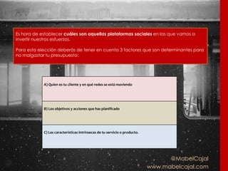 @MabelCajal
www.mabelcajal.com
Es hora de establecer cuáles son aquellas plataformas sociales en las que vamos a
invertir nuestros esfuerzos.
Para esta elección deberás de tener en cuenta 3 factores que son determinantes para
no malgastar tu presupuesto:
A) Quien es tu cliente y en qué redes se está moviendo
B) Los objetivos y acciones que has planificado
C) Las características intrínsecas de tu servicio o producto.
 