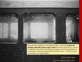 @MabelCajal
www.mabelcajal.com
Una vez que tengas tus canales sociales, márcate tu plan de
trabajo específico para cada canal teniendo siempre en cuenta
el objetivo concreto que debes conseguir en dicha plataforma:
campañas, frecuencia de publicaciones, tono….incluye lo que
te ayude en tu tarea diaria.
 