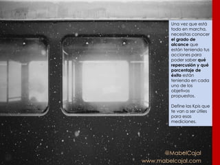 @MabelCajal
www.mabelcajal.com
Una vez que está
todo en marcha,
necesitas conocer
el grado de
alcance que
están teniendo tus
acciones para
poder saber qué
repercusión y qué
porcentaje de
éxito están
teniendo en cada
uno de los
objetivos
propuestos.
Define las Kpis que
te van a ser útiles
para esas
mediciones.
 