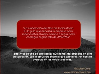 @MabelCajal
www.mabelcajal.com
“La elaboración del Plan de Social Media
es la guía que necesita tu empresa para
saber cuál es el mejor camino a seguir para
conseguir el gran reto de AVANZAR”
Todos y cada uno de estos pasos que hemos desarrollado en esta
presentación, son la estructura sobre la que apoyarnos en nuestra
aventura en los medios sociales.
 