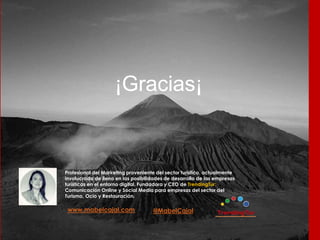 @MabelCajalwww.mabelcajal.com
¡Gracias¡
Profesional del Marketing proveniente del sector turístico, actualmente
involucrada de lleno en las posibilidades de desarrollo de las empresas
turísticas en el entorno digital. Fundadora y CEO de TrendingTur:
Comunicación Online y Social Media para empresas del sector del
Turismo, Ocio y Restauración.
 