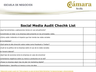 Social Media Audit Chechk List
¿Qué herramientas y aplicaciones tienes en uso actualmente?
Concéntrate en listar si la empresa está presente en las principales redes.
¿Cómo están midiendo el impacto que han tenido las redes sociales
en la empresa?
¿Qué opina la alta dirección sobre redes como Facebook o Twitter?
¿Cuál es la política de la empresa sobre el uso de la redes sociales
en horario laboral?
¿Qué tipo de acciones toma la empresa en caso de encontrar
comentarios negativos sobre su marca o productos en la red?
¿Posee la empresa algún tipo de plan de marketing digital?
Stakeholders: Identifica al menos a cinco de ellos
Elaboración propia a partir de “Cómo preparar un plan de Social Media Marketing” de @seniormanager y @mariaredondo
 