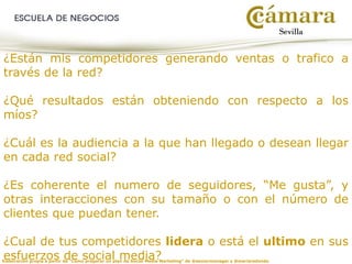 Elaboración propia a partir de “Cómo preparar un plan de Social Media Marketing” de @seniormanager y @mariaredondo
¿Están mis competidores generando ventas o trafico a
través de la red?
¿Qué resultados están obteniendo con respecto a los
míos?
¿Cuál es la audiencia a la que han llegado o desean llegar
en cada red social?
¿Es coherente el numero de seguidores, “Me gusta”, y
otras interacciones con su tamaño o con el número de
clientes que puedan tener.
¿Cual de tus competidores lidera o está el ultimo en sus
esfuerzos de social media?
 
