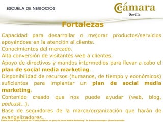 Elaboración propia a partir de “Cómo preparar un plan de Social Media Marketing” de @seniormanager y @mariaredondo
Fortalezas
Capacidad para desarrollar o mejorar productos/servicios
apoyándose en la atención al cliente.
Conocimientos del mercado.
Alta conversión de visitantes web a clientes.
Apoyo de directivos y mandos intermedios para llevar a cabo el
plan de social media marketing.
Disponibilidad de recursos (humanos, de tiempo y económicos)
suficientes para implantar un plan de social media
marketing.
Contenido creado que nos puede ayudar (web, blog,
podcast…).
Base de seguidores de la marca/organización que harán de
evangelizadores…
 