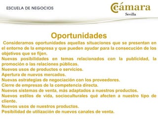 Oportunidades
Consideramos oportunidades aquellas situaciones que se presentan en
el entorno de la empresa y que pueden ayudar para la consecución de los
objetivos que se fijen.
Nuevas posibilidades en temas relacionados con la publicidad, la
promoción o las relaciones públicas.
Nuevos usos de productos o servicios.
Apertura de nuevos mercados.
Nuevas estrategias de negociación con los proveedores.
Cierre de empresas de la competencia directa.
Nuevos sistemas de venta, más adaptados a nuestros productos.
Nuevos estilos de vida, socioculturales qué afecten a nuestro tipo de
cliente.
Nuevos usos de nuestros productos.
Posibilidad de utilización de nuevos canales de venta.
 