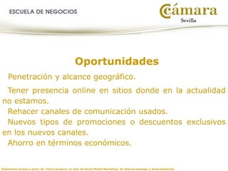 Elaboración propia a partir de “Cómo preparar un plan de Social Media Marketing” de @seniormanager y @mariaredondo
Oportunidades
Penetración y alcance geográfico.
Tener presencia online en sitios donde en la actualidad
no estamos.
Rehacer canales de comunicación usados.
Nuevos tipos de promociones o descuentos exclusivos
en los nuevos canales.
Ahorro en términos económicos.
 