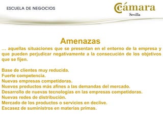 Amenazas
… aquellas situaciones que se presentan en el entorno de la empresa y
que pueden perjudicar negativamente a la consecución de los objetivos
que se fijen.
Base de clientes muy reducida.
Fuerte competencia.
Nuevas empresas competidoras.
Nuevos productos más afines a las demandas del mercado.
Desarrollo de nuevas tecnologías en las empresas competidoras.
Nuevas redes de distribución.
Mercado de los productos o servicios en declive.
Escasez de suministros en materias primas.
 