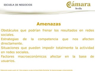 Elaboración propia a partir de “Cómo preparar un plan de Social Media Marketing” de @seniormanager y @mariaredondo
Amenazas
Obstáculos que podrían frenar los resultados en redes
sociales.
Estrategias de la competencia que nos afecten
directamente.
Situaciones que pueden impedir totalmente la actividad
en redes sociales.
Factores macroeconómicos afectar en la base de
usuarios.
 