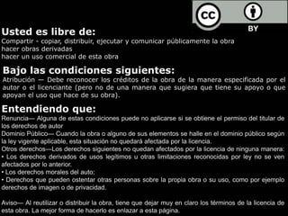 Usted es libre de:
Compartir - copiar, distribuir, ejecutar y comunicar públicamente la obra
hacer obras derivadas
hacer un uso comercial de esta obra
Bajo las condiciones siguientes:
Atribución — Debe reconocer los créditos de la obra de la manera especificada por el
autor o el licenciante (pero no de una manera que sugiera que tiene su apoyo o que
apoyan el uso que hace de su obra).
Entendiendo que:
Renuncia— Alguna de estas condiciones puede no aplicarse si se obtiene el permiso del titular de
los derechos de autor
Dominio Público— Cuando la obra o alguno de sus elementos se halle en el dominio público según
la ley vigente aplicable, esta situación no quedará afectada por la licencia.
Otros derechos—Los derechos siguientes no quedan afectados por la licencia de ninguna manera:
• Los derechos derivados de usos legítimos u otras limitaciones reconocidas por ley no se ven
afectados por lo anterior.
• Los derechos morales del auto;
• Derechos que pueden ostentar otras personas sobre la propia obra o su uso, como por ejemplo
derechos de imagen o de privacidad.
Aviso— Al reutilizar o distribuir la obra, tiene que dejar muy en claro los términos de la licencia de
esta obra. La mejor forma de hacerlo es enlazar a esta página.
 