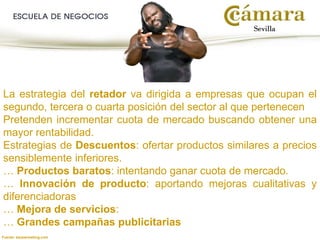 La estrategia del retador va dirigida a empresas que ocupan el
segundo, tercera o cuarta posición del sector al que pertenecen
Pretenden incrementar cuota de mercado buscando obtener una
mayor rentabilidad.
Estrategias de Descuentos: ofertar productos similares a precios
sensiblemente inferiores.
… Productos baratos: intentando ganar cuota de mercado.
… Innovación de producto: aportando mejoras cualitativas y
diferenciadoras
… Mejora de servicios:
… Grandes campañas publicitarias
Fuente: kaoswrestling.com
 