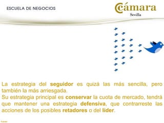 La estrategia del seguidor es quizá las más sencilla, pero
también la más arriesgada.
Su estrategia principal es conservar la cuota de mercado, tendrá
que mantener una estrategia defensiva, que contrarreste las
acciones de los posibles retadores o del líder.
Fuente:
 