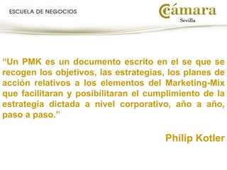 “Un PMK es un documento escrito en el se que se
recogen los objetivos, las estrategias, los planes de
acción relativos a los elementos del Marketing-Mix
que facilitaran y posibilitaran el cumplimiento de la
estrategia dictada a nivel corporativo, año a año,
paso a paso.”
Philip Kotler
 