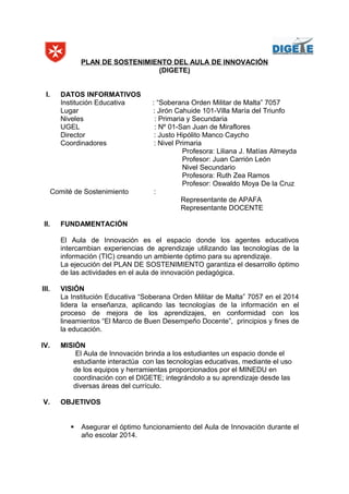 PLAN DE SOSTENIMIENTO DEL AULA DE INNOVACIÓN
(DIGETE)
I. DATOS INFORMATIVOS
Institución Educativa : “Soberana Orden Militar de Malta” 7057
Lugar : Jirón Cahuide 101-Villa María del Triunfo
Niveles : Primaria y Secundaria
UGEL : Nº 01-San Juan de Miraflores
Director : Justo Hipólito Manco Caycho
Coordinadores : Nivel Primaria
Profesora: Liliana J. Matías Almeyda
Profesor: Juan Carrión León
Nivel Secundario
Profesora: Ruth Zea Ramos
Profesor: Oswaldo Moya De la Cruz
Comité de Sostenimiento :
Representante de APAFA
Representante DOCENTE
II. FUNDAMENTACIÓN
El Aula de Innovación es el espacio donde los agentes educativos
intercambian experiencias de aprendizaje utilizando las tecnologías de la
información (TIC) creando un ambiente óptimo para su aprendizaje.
La ejecución del PLAN DE SOSTENIMIENTO garantiza el desarrollo óptimo
de las actividades en el aula de innovación pedagógica.
III. VISIÓN
La Institución Educativa “Soberana Orden Militar de Malta” 7057 en el 2014
lidera la enseñanza, aplicando las tecnologías de la información en el
proceso de mejora de los aprendizajes, en conformidad con los
lineamientos “El Marco de Buen Desempeño Docente”, principios y fines de
la educación.
IV. MISIÓN
El Aula de Innovación brinda a los estudiantes un espacio donde el
estudiante interactúa con las tecnologías educativas, mediante el uso
de los equipos y herramientas proporcionados por el MINEDU en
coordinación con el DIGETE; integrándolo a su aprendizaje desde las
diversas áreas del currículo.
V. OBJETIVOS
 Asegurar el óptimo funcionamiento del Aula de Innovación durante el
año escolar 2014.
 