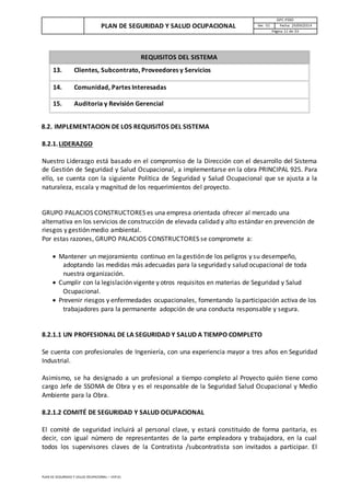 PLAN DE SEGURIDAD Y SALUD OCUPACIONAL
GPC-PSSO
Ver. 01 Fecha: 29/09/2014
Página 11 de 33
PLAN DE SEGURIDAD Y SALUD OCUPACIONAL – VER 01
REQUISITOS DEL SISTEMA
13. Clientes, Subcontrato, Proveedores y Servicios
14. Comunidad, Partes Interesadas
15. Auditoria y Revisión Gerencial
8.2. IMPLEMENTACION DE LOS REQUISITOS DEL SISTEMA
8.2.1.LIDERAZGO
Nuestro Liderazgo está basado en el compromiso de la Dirección con el desarrollo del Sistema
de Gestión de Seguridad y Salud Ocupacional, a implementarse en la obra PRINCIPAL 925. Para
ello, se cuenta con la siguiente Política de Seguridad y Salud Ocupacional que se ajusta a la
naturaleza, escala y magnitud de los requerimientos del proyecto.
GRUPO PALACIOS CONSTRUCTORES es una empresa orientada ofrecer al mercado una
alternativa en los servicios de construcción de elevada calidad y alto estándar en prevención de
riesgos y gestión medio ambiental.
Por estas razones, GRUPO PALACIOS CONSTRUCTORES se compromete a:
 Mantener un mejoramiento continuo en la gestión de los peligros y su desempeño,
adoptando las medidas más adecuadas para la seguridad y salud ocupacional de toda
nuestra organización.
 Cumplir con la legislación vigente y otros requisitos en materias de Seguridad y Salud
Ocupacional.
 Prevenir riesgos y enfermedades ocupacionales, fomentando la participación activa de los
trabajadores para la permanente adopción de una conducta responsable y segura.
8.2.1.1 UN PROFESIONAL DE LA SEGURIDAD Y SALUD A TIEMPO COMPLETO
Se cuenta con profesionales de Ingeniería, con una experiencia mayor a tres años en Seguridad
Industrial.
Asimismo, se ha designado a un profesional a tiempo completo al Proyecto quién tiene como
cargo Jefe de SSOMA de Obra y es el responsable de la Seguridad Salud Ocupacional y Medio
Ambiente para la Obra.
8.2.1.2 COMITÉ DE SEGURIDAD Y SALUD OCUPACIONAL
El comité de seguridad incluirá al personal clave, y estará constituido de forma paritaria, es
decir, con igual número de representantes de la parte empleadora y trabajadora, en la cual
todos los supervisores claves de la Contratista /subcontratista son invitados a participar. El
 