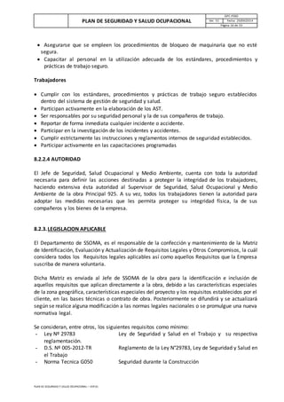 PLAN DE SEGURIDAD Y SALUD OCUPACIONAL
GPC-PSSO
Ver. 01 Fecha: 29/09/2014
Página 16 de 33
PLAN DE SEGURIDAD Y SALUD OCUPACIONAL – VER 01
 Asegurarse que se empleen los procedimientos de bloqueo de maquinaria que no esté
segura.
 Capacitar al personal en la utilización adecuada de los estándares, procedimientos y
prácticas de trabajo seguro.
Trabajadores
 Cumplir con los estándares, procedimientos y prácticas de trabajo seguro establecidos
dentro del sistema de gestión de seguridad y salud.
 Participan activamente en la elaboración de los AST.
 Ser responsables por su seguridad personal y la de sus compañeros de trabajo.
 Reportar de forma inmediata cualquier incidente o accidente.
 Participar en la investigación de los incidentes y accidentes.
 Cumplir estrictamente las instrucciones y reglamentos internos de seguridad establecidos.
 Participar activamente en las capacitaciones programadas
8.2.2.4 AUTORIDAD
El Jefe de Seguridad, Salud Ocupacional y Medio Ambiente, cuenta con toda la autoridad
necesaria para definir las acciones destinadas a proteger la integridad de los trabajadores,
haciendo extensiva ésta autoridad al Supervisor de Seguridad, Salud Ocupacional y Medio
Ambiente de la obra Principal 925. A su vez, todos los trabajadores tienen la autoridad para
adoptar las medidas necesarias que les permita proteger su integridad física, la de sus
compañeros y los bienes de la empresa.
8.2.3.LEGISLACION APLICABLE
El Departamento de SSOMA, es el responsable de la confección y mantenimiento de la Matriz
de Identificación, Evaluación y Actualización de Requisitos Legales y Otros Compromisos, la cuál
considera todos los Requisitos legales aplicables así como aquellos Requisitos que la Empresa
suscriba de manera voluntaria.
Dicha Matriz es enviada al Jefe de SSOMA de la obra para la identificación e inclusión de
aquellos requisitos que aplican directamente a la obra, debido a las características especiales
de la zona geográfica, características especiales del proyecto y los requisitos establecidos por el
cliente, en las bases técnicas o contrato de obra. Posteriormente se difundirá y se actualizará
según se realice alguna modificación a las normas legales nacionales o se promulgue una nueva
normativa legal.
Se consideran, entre otros, los siguientes requisitos como mínimo:
- Ley Nº 29783 Ley de Seguridad y Salud en el Trabajo y su respectiva
reglamentación.
- D.S. Nº 005-2012-TR Reglamento de la Ley N°29783, Ley de Seguridad y Salud en
el Trabajo
- Norma Tecnica G050 Seguridad durante la Construcción
 