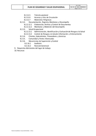 PLAN DE SEGURIDAD Y SALUD OCUPACIONAL
GPC-PSSO
Ver. 01 Fecha: 29/09/2014
Página 3 de 33
PLAN DE SEGURIDAD Y SALUD OCUPACIONAL – VER 01
8.2.11.5 Tránsito peatonal
8.2.11.6 Accesos y Vías de Circulación
8.2.11.7 Materiales Peligrosos
8.2.12. Documentación, Registro, Monitoreo y Desempeño
8.2.2.12.1 Elaboración, Archivo y Control de Documentos
8.2.2.12.2 Monitoreo y Medición del Desempeño
8.2.13. Salud Ocupacional
8.2.2.13.1 Administración, Identificación y Evaluación de Riesgos a la Salud
8.2.2.13.2 Control de Riesgos a la Salud e Información y Entrenamiento
8.2.14. Clientes, Subcontratos, Proveedores y Servicios
8.2.15. Comunidad y Partes Interesadas
8.2.16. Mecanismos de Supervisión y Control
8.2.16.1 Auditoria
8.2.16.2 Revisión Gerencial
9. Requisitos Adicionales del lugar de trabajo
10. Recursos
 