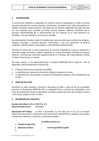 PLAN DE SEGURIDAD Y SALUD OCUPACIONAL
GPC-PSSO
Ver. 01 Fecha: 29/09/2014
Página 5 de 33
PLAN DE SEGURIDAD Y SALUD OCUPACIONAL – VER 01
2. INTRODUCCIÓN
El esfuerzo por mantener la seguridad y la salud de nuestros trabajadores, en todo el sistema
operativo derivado de nuestros procesos constructivos, no implica hacer algo extraordinario ni
tampoco demanda trabajo adicional, sólo exige que los detalles importantes de cada tarea que
nos han asignado sean asumidos de forma correcta. Además, debemos considerar que la
principal responsabilidad de la administración de una empresa no es sólo maximizar las
utilidades, sino que también es minimizar las pérdidas.
Nos preocupamos de aplicar todas las medidas que sean necesarias para controlar los peligros y
aspectos asociados a nuestros procesos constructivos y que son potenciales de generar
incidentes, identificándolos, evaluándolos y controlándolos oportunamente.
Hacemos lo mismo por la salud ocupacional de nuestros trabajadores, ya que la exposición a
diferentes riesgos asociados, a labores repetitivas y a nuevas tecnologías utilizadas en nuestros
procesos, terminará por afectarlos progresivamente en el tiempo, por lo que debemos realizar
el mayor esfuerzo para su control.
Por estas razones, se ha desarrollado para el proyecto PRINCIPAL 925 el siguiente Plan de
Seguridad y Salud Ocupacional en función de:
 El Manual del Sistema de Gestión de SSOMA
 La Identificación, Evaluación y Control de Peligros y Aspecto de la obra.
 La Identificación, Actualización y Evaluación de Requisitos Legales y otros Compromisos de
la obra.
3. OBJETIVO DEL PLAN
Garantizar en todo momento y durante el desarrollo de todas y cada una de las actividades
previstas en el proyecto PRINCIPAL 925, la integridad física y salud de los trabajadores, sean
éstos de contratación directa o subcontrata y de todas aquellas personas que de alguna manera
u otra forma, tengan acceso a la obra.
4. DESCRIPCIÓN DEL PROYECTO
Nombre de la Obra: Edificio PRINCIPAL 925
Empresa Constructora: GPC/DIRU
Descripción del Trabajo: La obra a desarrollar, es una obra civil en la cual se incluyen
labores de excavación y construcción tanto provisional como definitiva, trabajos estructurales,
instalaciones eléctricas y sanitarias, finalmente acabados.
El edificio cuenta con
 Tiempo de ejecución :
 Ubicación de Obra : Av Principal 925 Surquillo

 