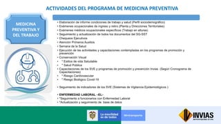 ACTIVIDADES DEL PROGRAMA DE MEDICINA PREVENTIVA
MEDICINA
PREVENTIVA Y
DEL TRABAJO
• Elaboración de informe condiciones de trabajo y salud (Perfil sociodemográfico)
• Exámenes ocupacionales de ingreso y retiro (Planta y Direcciones Territoriales)
• Exámenes médicos ocupacionales específicos (Trabajo en alturas)
• Seguimiento y actualización de todos los documentos del SG-SST
• Chequeos Ejecutivos
• Atención Primeros Auxilios
• Semana de la Salud
• Ejecución de las actividades y capacitaciones contempladas en los programas de promoción y
prevención
• Conservación Visual
• * Estilos de vida Saludable
• * Salud Pública
• Capacitaciones de los SVE y programas de promoción y prevención Invias (Según Cronograma de
Capacitaciones)
• * Riesgo Cardiovascular
• * Riesgo Biológico Covid-19
• Seguimiento de indicadores de los SVE (Sistemas de Vigilancia Epidemiológicos )
• ENFERMEDAD LABORAL –EL-
• *Seguimiento a funcionarios con Enfermedad Laboral
• *Actualización y seguimiento de base de datos
 