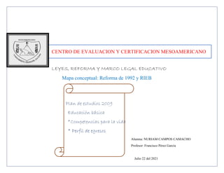 CENTRO DE EVALUACION Y CERTIFICACION MESOAMERICANO
LEYES, REFORMA Y MARCO LEGAL EDUCATIVO
Mapa conceptual: Reforma de 1992 y RIEB
Plan de estudios 2009
Educación básica
*Competencias para la vida
* Perfil de egresos
Alumna: NURIAM CAMPOS CAMACHO
Profesor: Francisco Pérez García
Julio 22 del 2021
 
