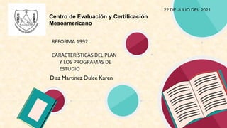 Centro de Evaluación y Certificación
Mesoamericano
REFORMA 1992
CARACTERÍSTICAS DEL PLAN
Y LOS PROGRAMAS DE
ESTUDIO
22 DE JULIO DEL 2021
 