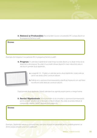 3. sistemul și Produsul(le): Recomandăm tuturor consultanţilor IPC ca baza afacerii să
                                                                  fie programul „Pachet şi Ladă”.

                       Doresc




(Exemplu: Voi înregistra 3 noi parteneri IPC în programul „Pachet şi Ladă”)

                                                        4. Program: În calendarul săptămânal notaţi timpul acordat afacerii, şi nu lăsaţi nimica să vă
                                                                  abată de la cele propuse. Nu uitaţi că succesele viitoare depind în mare măsură de ceea ce
                                                                  veţi face în primele două săptămâni.

                                                                                 V


                                                                                     a. La paginile 18 - 19 găsiţi un calendar pentru două săptămâni, notaţi orele pe
                                                                  cS   P   cSO
                                                    H   K   SZe
                                      P   SZO   V
                       K   SZe   cS
                   H
6


7


8


    9


    10
                                                                                        care le veţi dedica zilnic construirii afacerii.
    11


        12


        13


        14




                                                                                     b. Întălniţi-vă cu sponsorul dumneavoastră şi planificaţi împreună cum veţi folosi
         15


         16


         17


             18




                                                                                        mai eficient orele dedicate construirii afacerii.
             19


             20


              21


              22




                                                        După primele două săptămâni, folosiţi calendarul sau agenda proprie pentru a merge înainte.


                                                        5. sarcini săptămânale: Vă recomandăm să vă consultaţi cu sponsorul dumneavoastră
                                                                  pentru a stabili ţelurile reale şi necesare construirii afacerii. (Nu uitaţi că acestea trebuie să
                                                                  corespundă criteriilor SMART (deştept) de la pagina 9.)

                       Doresc




(Exemplu: „Săptămâna asta eu şi sponsorul meu, vom ţine cel puţin trei prezentări pentru posibilii parteneri, iar
dintre aceştia cel putin unul ni se va alătura!”)

                                                                                                                                      Manual – Plan de SucceS             11
 