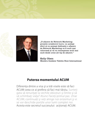 „O afacere de Network Marketing
                               promite următorul lucru: cu același
                               efort și cu aceeași dedicație o afacere
                               de Network Marketing va fi mult mai
                               valoroasă și vă va recompensa mult mai
                               mult decât orice alt tip de afacere.”


                               Kelly Olsen
                               Membru fondator Tahitin Noni International




                      Puterea momentului ACUM
       Diferenţa dintre a visa şi a trăi visele este să faci
       ACUM ceea ce ai prefera să faci mai târziu. Sunteţi
       gata să renunţaţi la vechile obiceiuri şi limite şi să
       vă schimbaţi viaţa? Atunci faceţi primul pas chiar
       ACUM; continuaţi şi veţi atinge noi orizonturi şi vi
       se vor deschide porţile unor lumi complet noi.
       Acesta este secretul succesului: acţionaţi ACUM.




20   Manual – Plan de SucceS
 