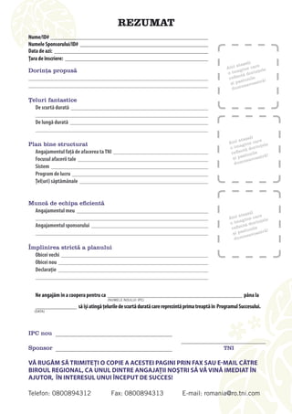 Rezumat
Nume/ID#
Numele Sponsorului/ID#
Data de azi:
Ţara de înscriere:
                                                                                                                ați
                                                                                                           ataș     e
                                                                                                     aici gine car le
dorința propusă                                                                                            a
                                                                                                     o im tă dorinț
                                                                                                                      e
                                                                                                      re flec nile
                                                                                                             siu        ă!
                                                                                                       și pa eavoastr
                                                                                                             n
                                                                                                        dum

Țeluri fantastice
  De scurtă durată

   De lungă durată

                                                                                                                 ați
                                                                                                            ataș     e
Plan bine structurat                                                                                  aici gine car le
                                                                                                            a          e
                                                                                                      o im tă dorinț
  Angajamentul faţă de afacerea ta TNI                                                                 re flec nile
                                                                                                              siu        ă!
  Focusul afacerii tale                                                                                 și pa eavoastr
                                                                                                              n
                                                                                                         dum
  Sistem
  Program de lucru	
  Ţel(uri) săptămânale


Muncă de echipa eficientă
 Angajamentul meu                                                                                               ați
                                                                                                           ataș        e
                                                                                                      aici gine car le
                                                                                                      o  ima      o rințe
   Angajamentul sponsorului                                                                                 ctă d
                                                                                                       refle iunile
                                                                                                             s            ă!
                                                                                                        și pa eavoastr
                                                                                                             n
                                                                                                         dum

Împlinirea strictă a planului
  Obicei vechi
  Obicei nou
  Declaraţie



   Ne angajăm în a coopera pentru ca	                                                                         pâna la
                                        (Numele Noului iPC)

                         să îşi atingă ţelurile de scurtă durată care reprezintă prima treaptă în	Programul Succesului.
  (data)




iPc nou

sponsor                                                                                            TNI

Vă rugăM Să TrIMITEţI O COPIE A ACESTEI PAgINI PrIN FAx SAu E-MAIl CăTrE
bIrOul rEgIONAl, CA uNul dINTrE ANgAJAţII NOşTrI Să Vă VINă IMEdIAT îN
AJuTOr, îN INTErESul uNuI îNCEPuT dE SuCCES!

Telefon: 0800894312                      Fax: 0800894313                      E-mail: romania@ro.tni.com
 