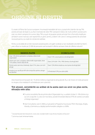 OrIgINe ȘI DesTIN
               sI

       Cu toate că Planul de Succes european, însumează metodele de lucru şi practicile Liderilor de top TNI,
       aceste principii de bază nu au fost inventate de câtre TNI. Campionii trăiesc de mult conform acestor prin-
       cipii, iar viitorii campioni le cunosc deja. TNI a reuşit să grupeze aceste principii într-o formulă simplă pre-
       zentată în acest manual, care reprezintă un ghid pentru „visători”, din care ei extrag puterea de activitate
       necesară pentru ca visele lor să devină realitate.

       Pentru ca să vedeţi de ce este necesară această putere, vă rugăm analizaţi un pic rezultatele cercetării lui Harris¹,
       care a făcut un studiu pe 23 000 de persoane care lucrează în diferite sectoare cheie din diferite industrii2:


                         rezUlTaTe                                                                           CONClUzII
    Doar 15% dintre persoane cunoşteau obiectivele
                                                                                 Doar 15 % a avut şansa ca să atingă ţelul
    organizaţiei
    Dintre acei care cunoşteau obiectivele organizaţiei, doar
                                                                                 Doar 2,9 % (din 15%, 19%) doreau să atingă ţelul
    19 % arătau interes faţă de ele
    Dintre aceia care erau interesaţi, doar 51% ştiau cum să-l                   Doar 1,5% dintre aceştia au avut şansa să atingă ţelul
    atingă

    Aceştia şi-au sacrificat 49 % din timpul lor pentru atinge-
                                                                                 În final doar 0,7% şi-au atins ţelul
    rea ţelurilor



       Asta înseamnă că mai puţin de 1 % dintre indivizi şi organizaţii îşi ating ţelurile. Nu e de mirare că multe persoane
       nu reuşesc să se realizeze în activitatea pe care o practică.

       Tot atunci, cercetările au arătat că la aceia care au avut un plan scris,
       situația este alta:

                              • În urma cercetărilor făcute printre elevii Organizaţiei Ivy, s-a arătat că doar 5- 10% dintre ei şi-
                                au scris scopurile. Cu zece ani mai tărziu, acestă minoritate deţinea 97% din averea cumulată
                                a întregii organizaţii.2

                              • Acei Consultanţi, care în 2006 au luat parte la Programul Succesului TNI în Norvegia, Anglia,
                                Irlanda şi Germania au depăşit performanţele colegilor cu 638%.


       1 Cercetare făcută de Haris Interactive Inc. Sursă: cartea Societăţii Franklin Covey „The four Disciplines of Execution”

       2 „Go for Yours Goals”, de Michael Podolsky




2           Manual – Plan de SucceS
 
