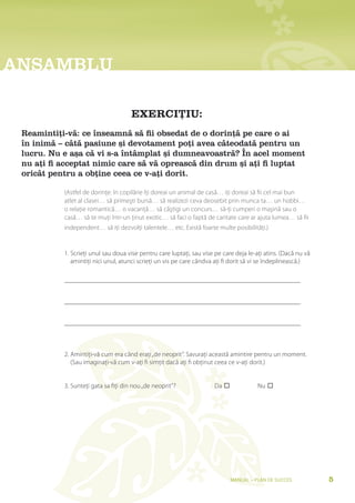 aNsaMblU

                                     EXERCIȚIU:
 reamintiți-vă: ce înseamnă să fii obsedat de o dorință pe care o ai
 în inimă – câtă pasiune și devotament poți avea câteodată pentru un
 lucru. Nu e așa că vi s-a întâmplat și dumneavoastră? În acel moment
 nu ați fi acceptat nimic care să vă oprească din drum și ați fi luptat
 oricât pentru a obține ceea ce v-ați dorit.

           (Astfel de dorinţe: în copilărie îţi doreai un animal de casă… iţi doreai să fii cel mai bun
           atlet al clasei… să primeşti bursă… să realizezi ceva deosebit prin munca ta… un hobbi…
           o relaţie romantică… o vacanţă… să căştigi un concurs… să-ţi cumperi o maşină sau o
           casă… să te muţi într-un ţinut exotic… să faci o faptă de caritate care ar ajuta lumea… să fii
           independent… să iţi dezvolţi talentele… etc. Există foarte multe posibilităţi.)


           1. Scrieţi unul sau doua vise pentru care luptaţi, sau vise pe care deja le-aţi atins. (Dacă nu vă
              amintiţi nici unul, atunci scrieţi un vis pe care cândva aţi fi dorit să vi se îndeplinească.)




           2. Amintiţi-vă cum era când eraţi „de neoprit”. Savuraţi această amintire pentru un moment.
              (Sau imaginaţi-vă cum v-aţi fi simţit dacă aţi fi obţinut ceea ce v-aţi dorit.)


           3. Sunteţi gata sa fiţi din nou „de neoprit”?              Da 	             Nu 	




                                                                             Manual – Plan de SucceS            5
 