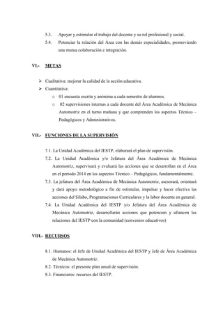 5.3. Apoyar y estimular el trabajo del docente y su rol profesional y social.
5.4. Potenciar la relación del Área con las demás especialidades, promoviendo
una mutua colaboración e integración.
VI.- METAS
 Cualitativa: mejorar la calidad de la acción educativa.
 Cuantitativa:
o 01 encuesta escrita y anónima a cada semestre de alumnos.
o 02 supervisiones internas a cada docente del Área Académica de Mecánica
Automotriz en el turno mañana y que comprenden los aspectos Técnico –
Pedagógicos y Administrativos.
VII.- FUNCIONES DE LA SUPERVISIÓN
7.1. La Unidad Académica del IESTP, elaborará el plan de supervisión.
7.2. La Unidad Académica y/o Jefatura del Área Académica de Mecánica
Automotriz, supervisará y evaluará las acciones que se desarrollan en el Área
en el periodo 2014 en los aspectos Técnico – Pedagógicos, fundamentalmente.
7.3. La jefatura del Área Académica de Mecánica Automotriz, asesorará, orientará
y dará apoyo metodológico a fin de estimular, impulsar y hacer efectiva las
acciones del Sílabo, Programaciones Curriculares y la labor docente en general.
7.4. La Unidad Académica del IESTP y/o Jefatura del Área Académica de
Mecánica Automotriz, desarrollarán acciones que potencien y afiancen las
relaciones del IESTP con la comunidad (convenios educativos)
VIII.- RECURSOS
8.1. Humanos: el Jefe de Unidad Académica del IESTP y Jefe de Área Académica
de Mecánica Automotriz.
8.2. Técnicos: el presente plan anual de supervisión.
8.3. Financieros: recursos del IESTP.
 
