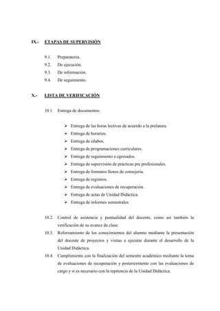IX.- ETAPAS DE SUPERVISIÓN
9.1. Preparatoria.
9.2. De ejecución.
9.3. De información.
9.4. De seguimiento.
X.- LISTA DE VERIFICACIÓN
10.1. Entrega de documentos:
 Entrega de las horas lectivas de acuerdo a la prelatura.
 Entrega de horarios.
 Entrega de sílabos.
 Entrega de programaciones curriculares.
 Entrega de seguimiento a egresados.
 Entrega de supervisión de prácticas pre profesionales.
 Entrega de formatos llenos de consejería.
 Entrega de registros.
 Entrega de evaluaciones de recuperación.
 Entrega de actas de Unidad Didáctica.
 Entrega de informes semestrales.
10.2. Control de asistencia y puntualidad del docente, como así también la
verificación de su avance de clase.
10.3. Reforzamiento de los conocimientos del alumno mediante la presentación
del docente de proyectos y visitas a ejecutar durante el desarrollo de la
Unidad Didáctica.
10.4. Cumplimiento con la finalización del semestre académico mediante la toma
de evaluaciones de recuperación y posteriormente con las evaluaciones de
cargo y si es necesario con la repitencia de la Unidad Didáctica.
 