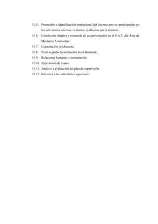 10.5. Promoción e identificación institucional del docente esto es: participación en
las actividades internas o externas realizadas por el instituto.
10.6. Conclusión objetiva y resumida de su participación en el P.A.T. del Área de
Mecánica Automotriz.
10.7. Capacitación del docente..
10.8. Nivel o grado de aceptación en el alumnado.
10.9. Relaciones humanas y presentación.
10.10. Supervisión de clases.
10.11. Análisis y evaluación del plan de supervisión.
10.12. Informes a las autoridades superiores.
 