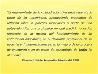 “El mejoramiento de la calidad educativa exige repensar la
tarea de los supervisores, promoviendo encuentros de
reflexión sobre la práctica supervisora a partir de una
autoevaluación que profundice en qué medida su acción
repercute en la mejora del funcionamiento de las
instituciones educativas, en el desarrollo profesional de los
docentes y, fundamentalmente, en la mejora de los procesos
de enseñanza y en los logros de aprendizaje de todos los
alumnos.”
            Circular 2/08 de Inspección Técnica del CEIP
 