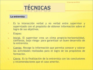 13 de mar de 2013




     La entrevista

      Es la interacción verbal y no verbal entre supervisor y
       supervizado con el propósito de obtener información sobre el
       logro de sus objetivos.
      Etapas:
a.     Inicial. El supervisor crea un clima propicio-horizontalidad,
       confianza, bajo riesgo- para garantizar un buen desarrollo de
       la entrevista.
b.     Cuerpo. Recoge la información que permita conocer y valorar
       las actividades realizadas para el logro de los propósitos de
       formación.
c.     Cierre. Es la finalización de la entrevista con las conclusiones
       y recomendaciones que el caso amerite.
 
