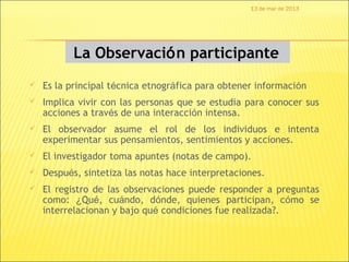 13 de mar de 2013




           La Observación participante
   Es la principal técnica etnográfica para obtener información
   Implica vivir con las personas que se estudia para conocer sus
    acciones a través de una interacción intensa.
   El observador asume el rol de los individuos e intenta
    experimentar sus pensamientos, sentimientos y acciones.
   El investigador toma apuntes (notas de campo).
   Después, sintetiza las notas hace interpretaciones.
   El registro de las observaciones puede responder a preguntas
    como: ¿Qué, cuándo, dónde, quienes participan, cómo se
    interrelacionan y bajo qué condiciones fue realizada?.
 